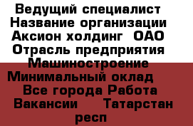 Ведущий специалист › Название организации ­ Аксион-холдинг, ОАО › Отрасль предприятия ­ Машиностроение › Минимальный оклад ­ 1 - Все города Работа » Вакансии   . Татарстан респ.